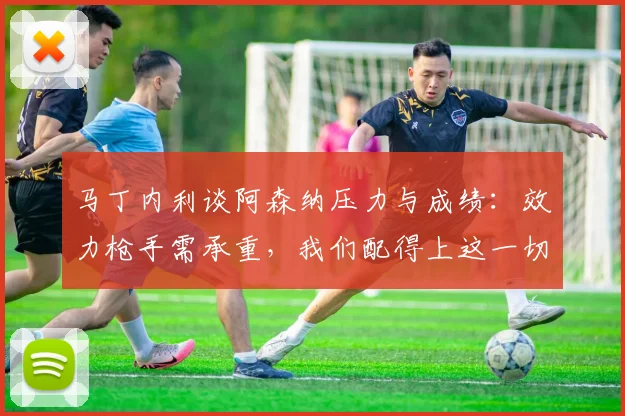马丁内利谈阿森纳压力与成绩：效力枪手需承重，我们配得上这一切
