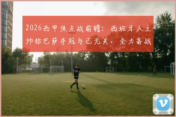 2026西甲焦点战前瞻:西班牙人主帅称巴萨夺冠与己无关,全力备战只为击败皇马