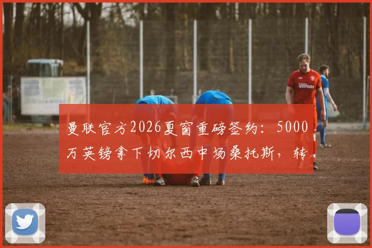 曼联官方2026夏窗重磅签约:5000万英镑拿下切尔西中场桑托斯,转会细节全解析