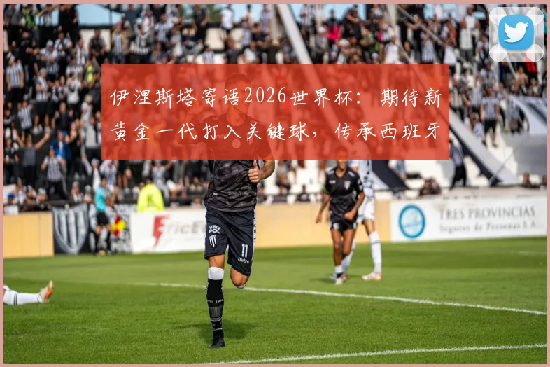 伊涅斯塔寄语2026世界杯：期待新黄金一代打入关键球，传承西班牙荣耀时刻