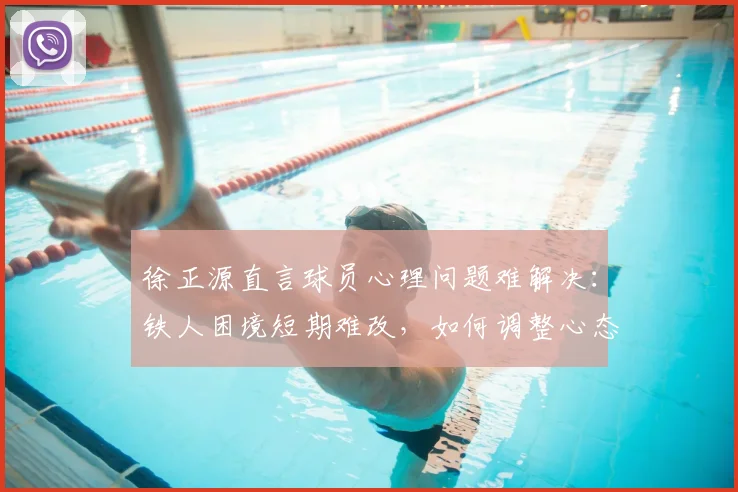 徐正源直言球员心理问题难解决：铁人困境短期难改，如何调整心态成关键