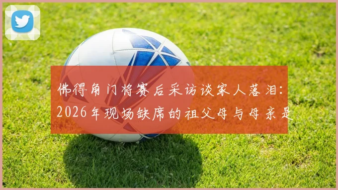 佛得角门将赛后采访谈家人落泪：2026年现场缺席的祖父母与母亲是他心中最深的遗憾