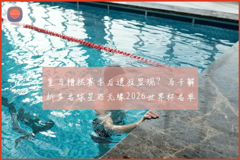 皇马糟糕赛季后遗症显现？马卡解析多名球星恐无缘2026世界杯名单，俱乐部表现成关键因素