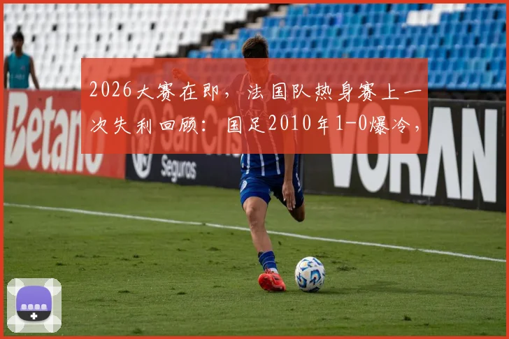 2026大赛在即，法国队热身赛上一次失利回顾：国足2010年1-0爆冷，邓卓翔经典进球全解析