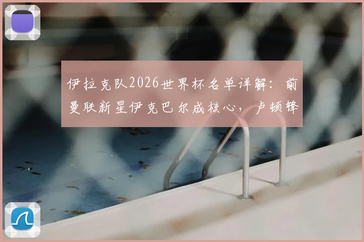 伊拉克队2026世界杯名单详解:前曼联新星伊克巴尔成核心,卢顿锋霸入选引发期待
