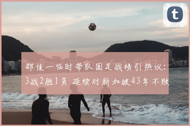 邵佳一临时带队国足战绩引热议：3战2胜1负 延续对新加坡43年不败纪录成亮点