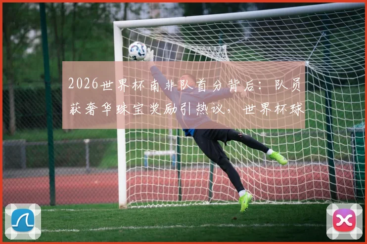 2026世界杯南非队首分背后:队员获奢华珠宝奖励引热议,世界杯球队特殊激励方式盘点
