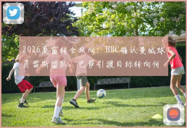 2026夏窗转会风向：BBC确认曼城球员雷斯留队，巴萨引援目标转向何方？