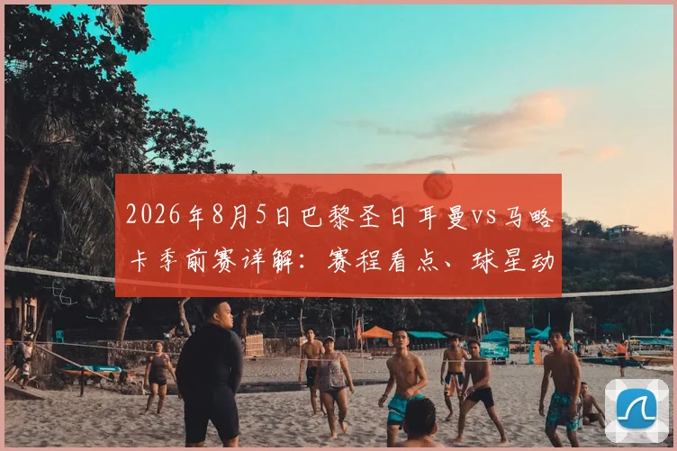 2026年8月5日巴黎圣日耳曼vs马略卡季前赛详解：赛程看点、球星动态及购票观赛全指南