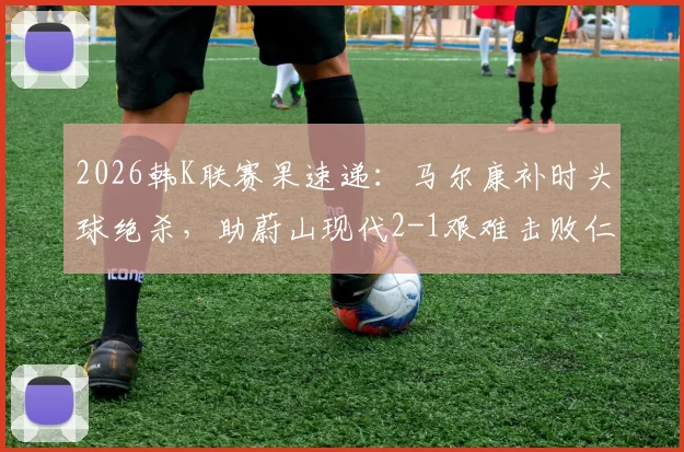 2026韩K联赛果速递:马尔康补时头球绝杀,助蔚山现代2-1艰难击败仁川联