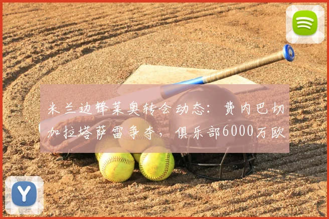 米兰边锋莱奥转会动态：费内巴切加拉塔萨雷争夺，俱乐部6000万欧要价成焦点