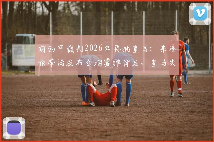 前西甲裁判2026年再批皇马：弗洛伦蒂诺发布会烟雾弹背后，皇马失败根源何在？