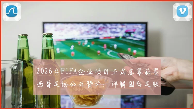 2026年FIFA企业项目正式落幕获墨西哥足协公开赞许，详解国际足联商业合作新动向