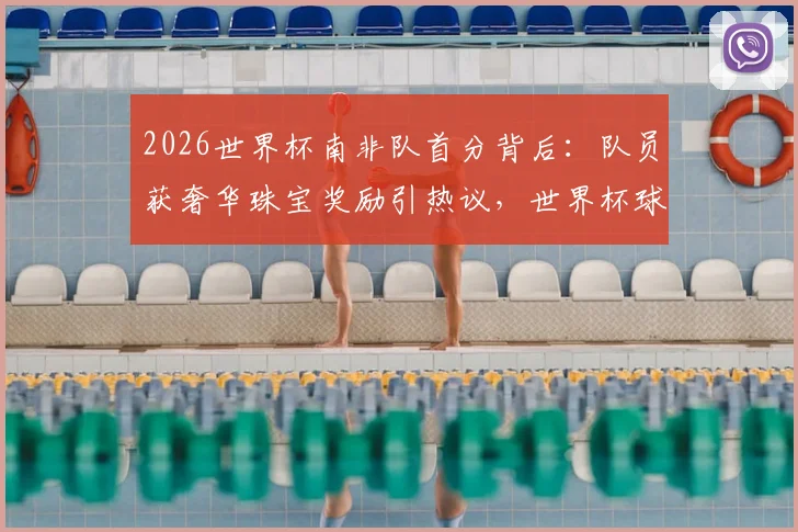 2026世界杯南非队首分背后：队员获奢华珠宝奖励引热议，世界杯球队特殊激励方式盘点