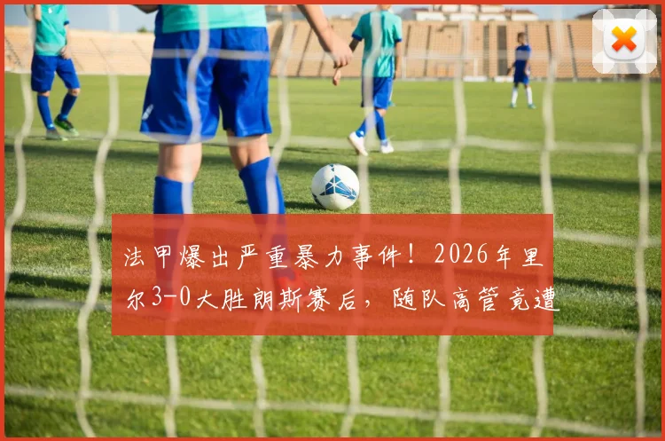 法甲爆出严重暴力事件!2026年里尔3-0大胜朗斯赛后,随队高管竟遭主场球迷围殴,球场安全警钟再鸣