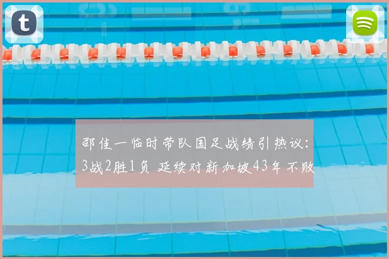 邵佳一临时带队国足战绩引热议：3战2胜1负 延续对新加坡43年不败纪录成亮点