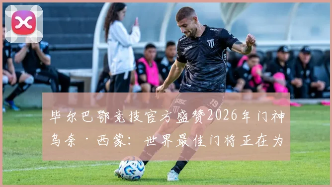 毕尔巴鄂竞技官方盛赞2026年门神乌奈·西蒙：世界最佳门将正在为我们效力，解读其技术特点与价值