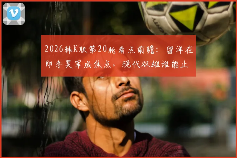 2026韩K联第20轮看点前瞻:留洋在即李昊宰成焦点,现代双雄谁能止颓反弹?