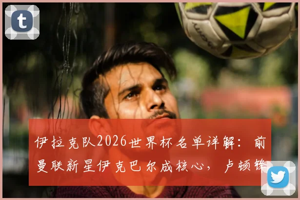 伊拉克队2026世界杯名单详解：前曼联新星伊克巴尔成核心，卢顿锋霸入选引发期待