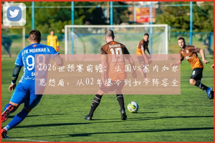 2026世预赛前瞻：法国vs塞内加尔恩怨局，从02年爆冷到如今阵容全面解析
