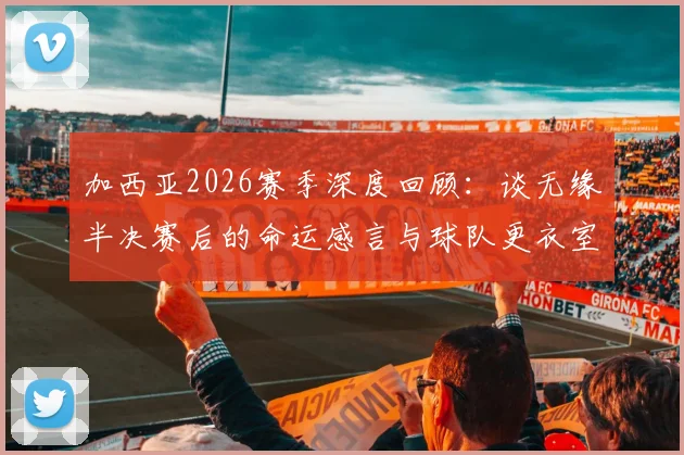 加西亚2026赛季深度回顾:谈无缘半决赛后的命运感言与球队更衣室真实氛围