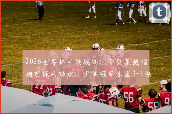 2026世界杯半场战况：登贝莱戴帽姆巴佩两助攻，卫冕冠军法国3-1领先挪威，挪威能翻盘吗？