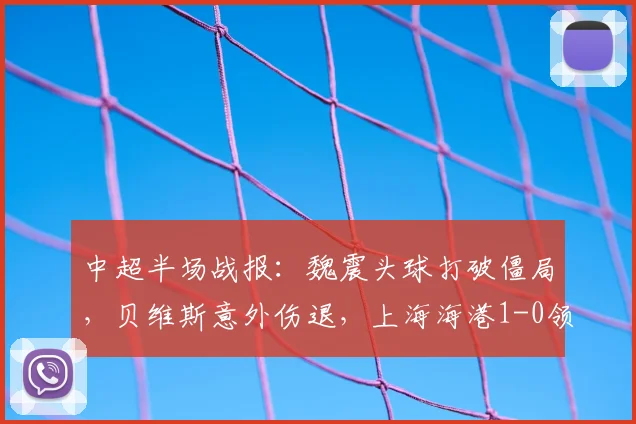 中超半场战报：魏震头球打破僵局，贝维斯意外伤退，上海海港1-0领先武汉三镇