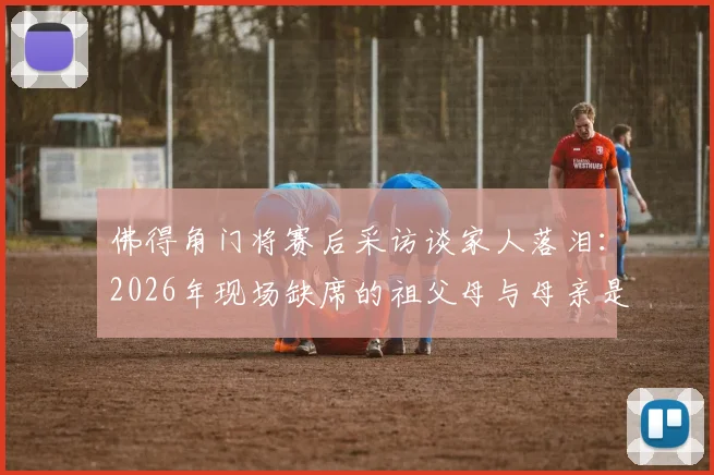 佛得角门将赛后采访谈家人落泪：2026年现场缺席的祖父母与母亲是他心中最深的遗憾