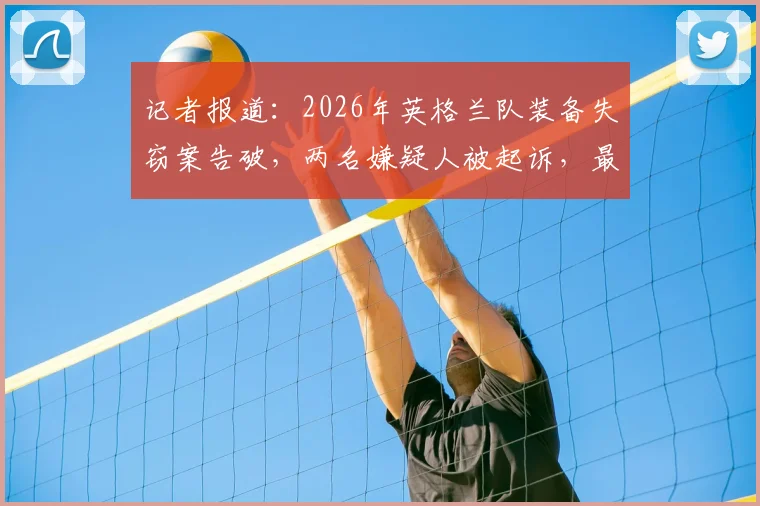 记者报道：2026年英格兰队装备失窃案告破，两名嫌疑人被起诉，最高面临七年监禁
