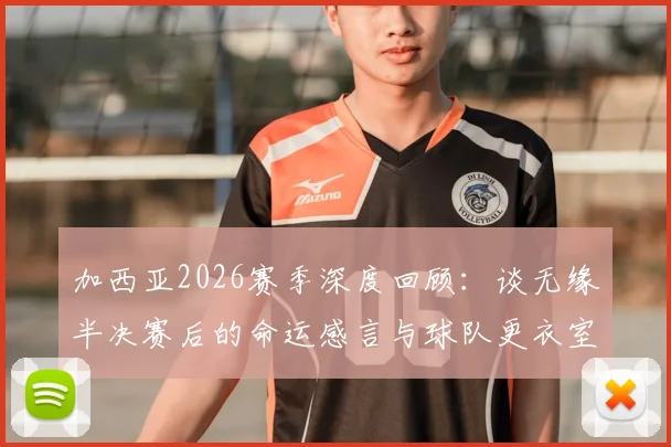 加西亚2026赛季深度回顾：谈无缘半决赛后的命运感言与球队更衣室真实氛围