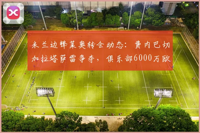 米兰边锋莱奥转会动态：费内巴切加拉塔萨雷争夺，俱乐部6000万欧要价成焦点