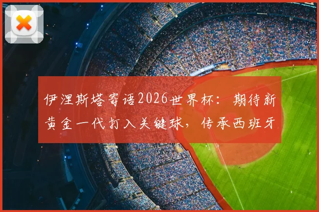 伊涅斯塔寄语2026世界杯:期待新黄金一代打入关键球,传承西班牙荣耀时刻
