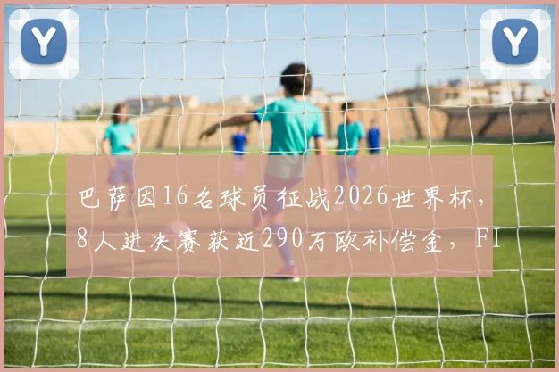 巴萨因16名球员征战2026世界杯，8人进决赛获近290万欧补偿金，FIFA补偿机制详解