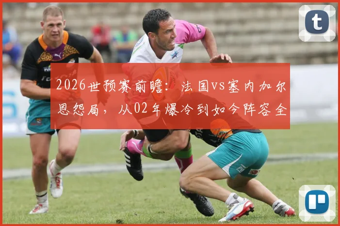 2026世预赛前瞻：法国vs塞内加尔恩怨局，从02年爆冷到如今阵容全面解析