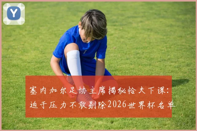 塞内加尔足协主席揭秘恰夫下课：迫于压力不敢剔除2026世界杯名单关键球员，国家队选人内幕曝光