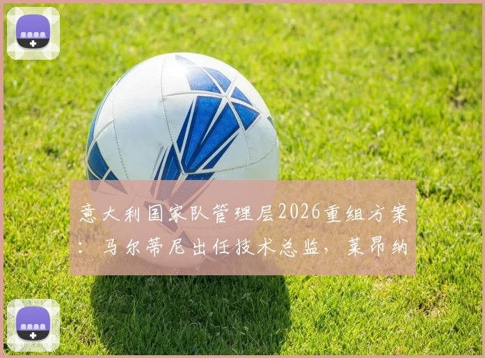 意大利国家队管理层2026重组方案：马尔蒂尼出任技术总监，莱昂纳多担任顾问，详解其职权与挑战