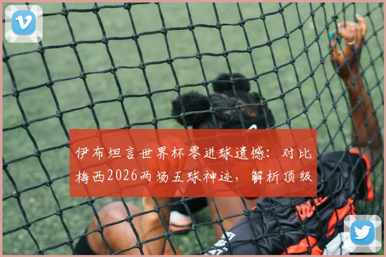 伊布坦言世界杯零进球遗憾：对比梅西2026两场五球神迹，解析顶级前锋大赛命运的差异