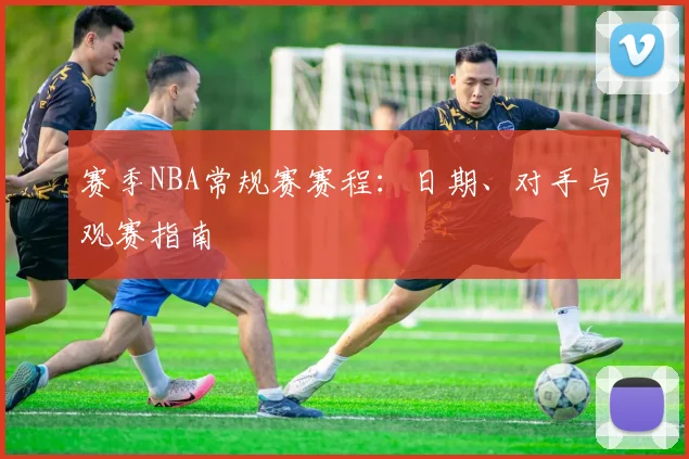 赛季NBA常规赛赛程:日期、对手与观赛指南