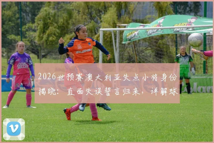 2026世预赛澳大利亚失点小将身份揭晓：直面失误誓言归来，详解球队未来之路与球员心理重建