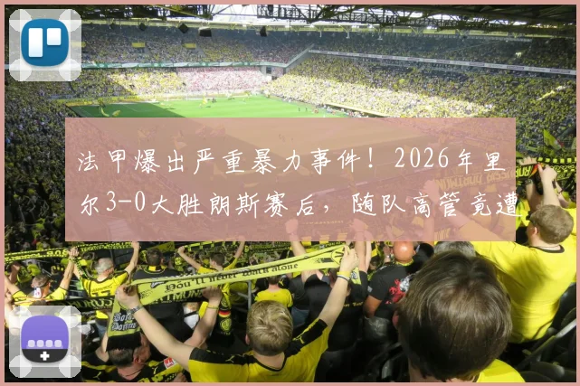 法甲爆出严重暴力事件！2026年里尔3-0大胜朗斯赛后，随队高管竟遭主场球迷围殴，球场安全警钟再鸣