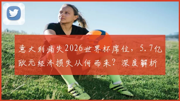 意大利痛失2026世界杯席位，5.7亿欧元经济损失从何而来？深度解析旅游业、赞助商与转播权困局