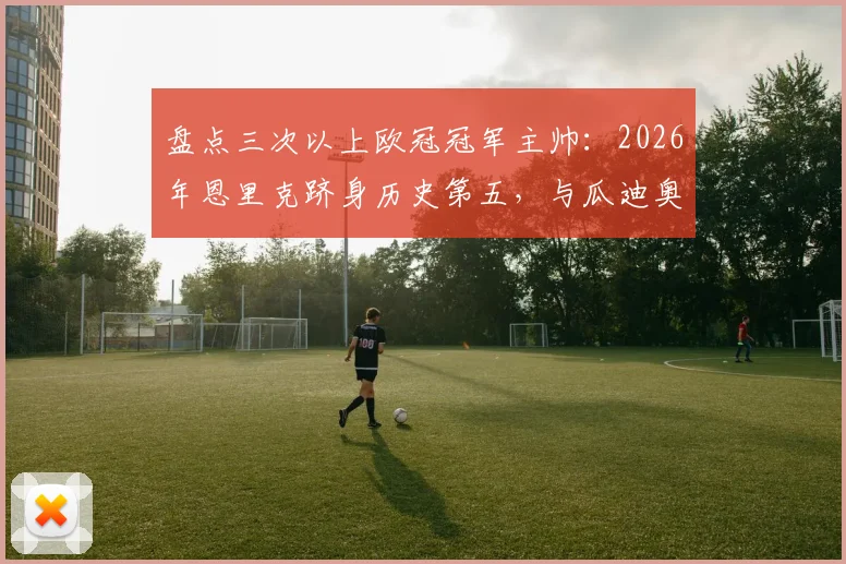 盘点三次以上欧冠冠军主帅：2026年恩里克跻身历史第五，与瓜迪奥拉齐名
