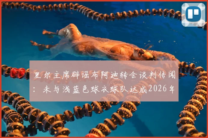 里尔主席辟谣布阿迪转会谈判传闻：未与浅蓝色球衣球队达成2026年协议，转会动态独家解读