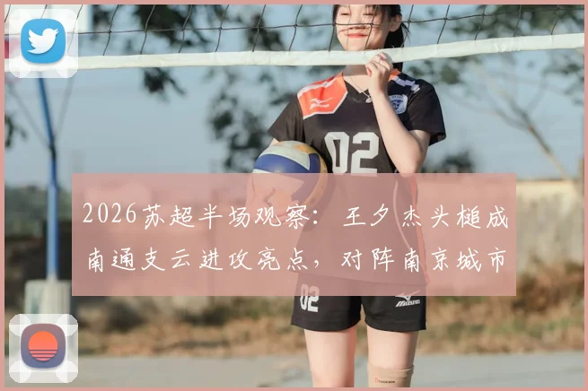 2026苏超半场观察：王夕杰头槌成南通支云进攻亮点，对阵南京城市半场数据深度解读