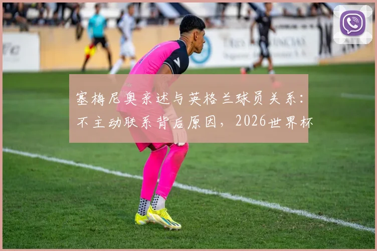 塞梅尼奥亲述与英格兰球员关系：不主动联系背后原因，2026世界杯立场及短信回复条件详解