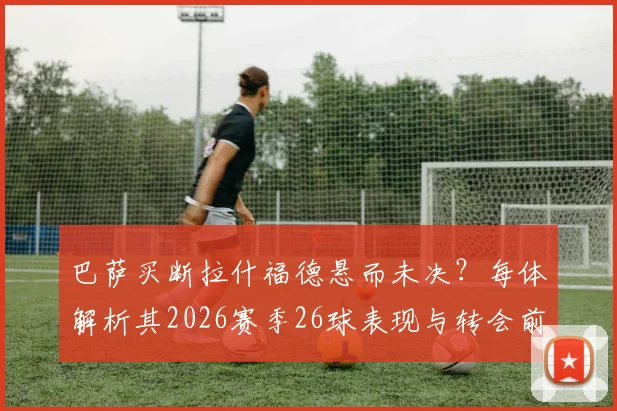 巴萨买断拉什福德悬而未决？每体解析其2026赛季26球表现与转会前景