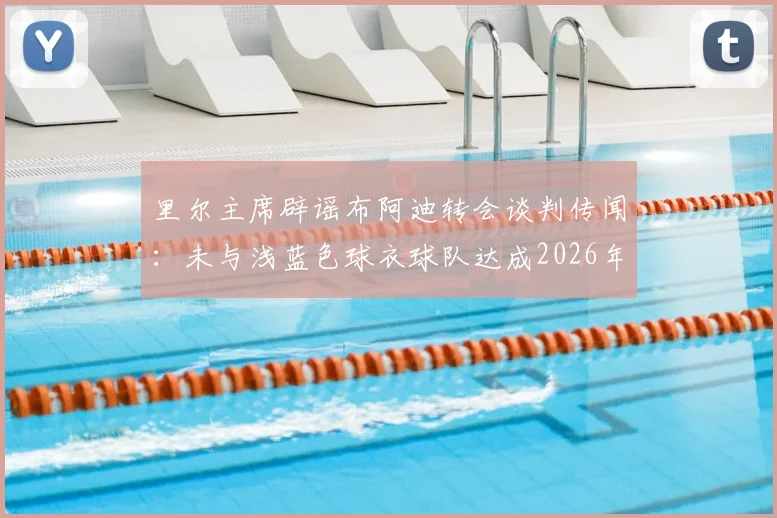 里尔主席辟谣布阿迪转会谈判传闻：未与浅蓝色球衣球队达成2026年协议，转会动态独家解读