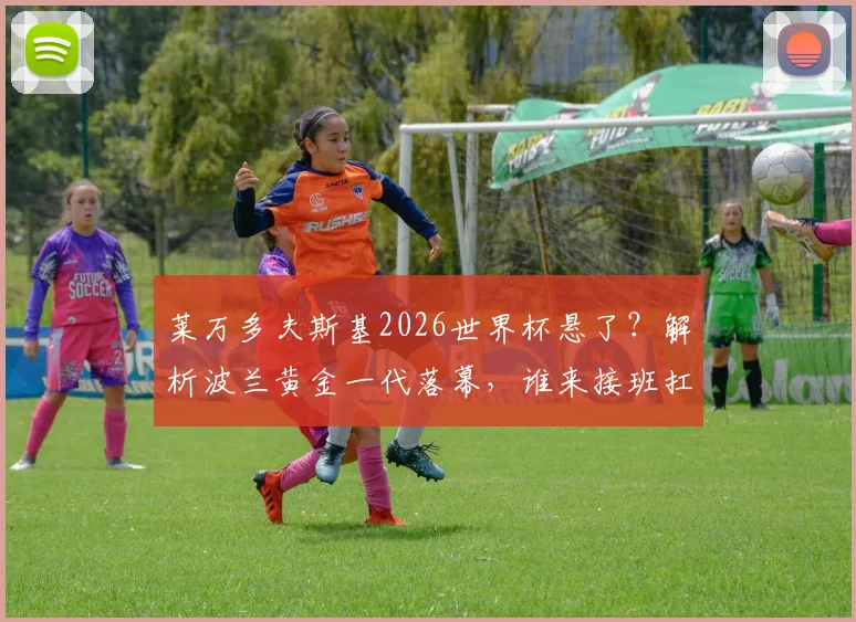 莱万多夫斯基2026世界杯悬了？解析波兰黄金一代落幕，谁来接班扛大旗