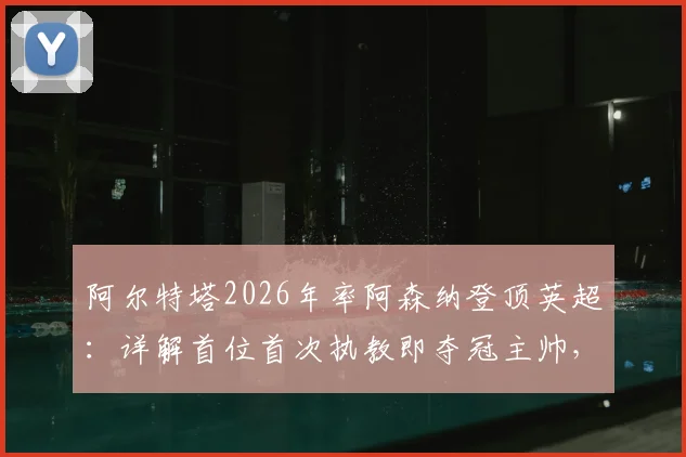 阿尔特塔2026年率阿森纳登顶英超:详解首位首次执教即夺冠主帅,对比达格利什传奇生涯