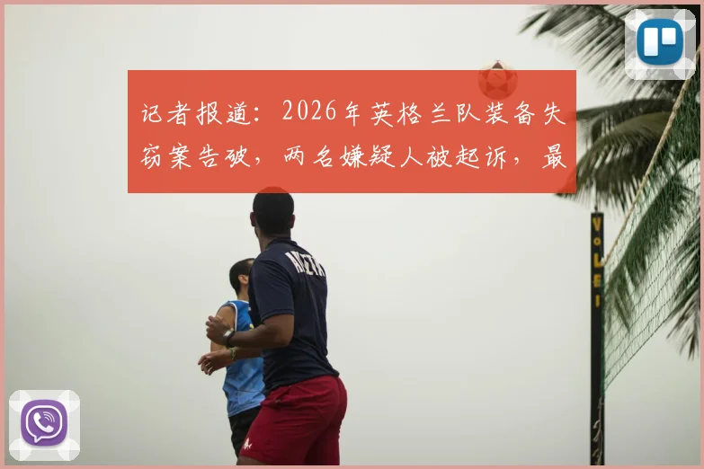 记者报道：2026年英格兰队装备失窃案告破，两名嫌疑人被起诉，最高面临七年监禁